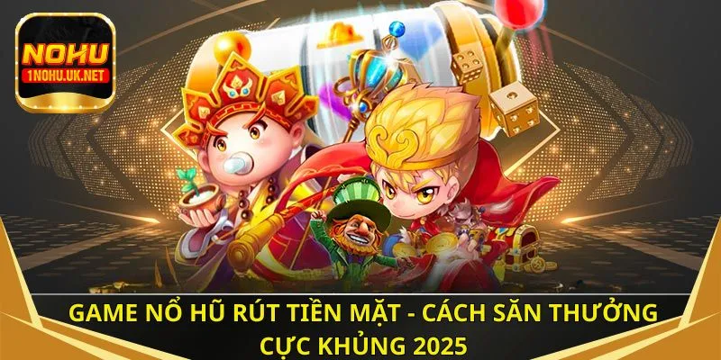 Game nổ hũ rút tiền mặt - Cách săn thưởng cực khủng 2025